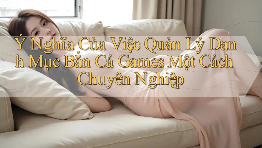 Ý Nghĩa Của Việc Quản Lý Danh Mục Bắn Cá Games Một Cách Chuyên Nghiệp